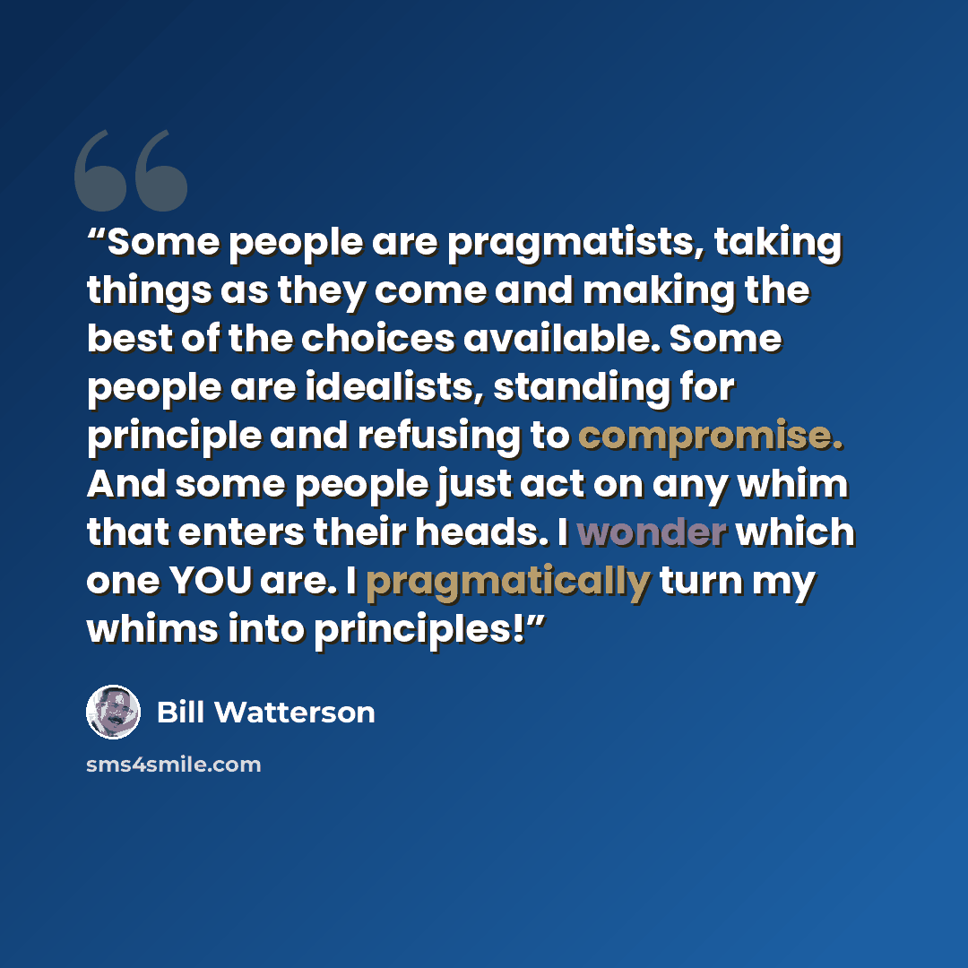 “Some people are pragmatists, taking things as they come and making the best of the choices available. Some people are idealists, standing for principle and refusing to compromise. And some people just act on any whim that enters their heads. I wonder which one YOU are. I pragmatically turn my…” quote by Bill Watterson