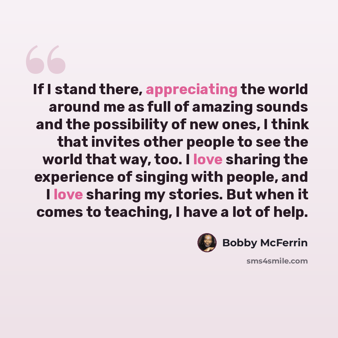 “If I stand there, appreciating the world around me as full of amazing sounds and the possibility of new ones, I think that invites other people to see the world that way, too. I love sharing the experience of singing with people, and I love sharing my stories. But when it comes to teaching, I have…” quote by Bobby McFerrin
