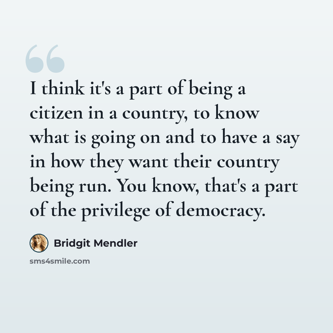 “I think it's a part of being a citizen in a country, to know what is going on and to have a say in how they want their country being run. You know, that's a part of the privilege of democracy.” quote by Bridgit Mendler