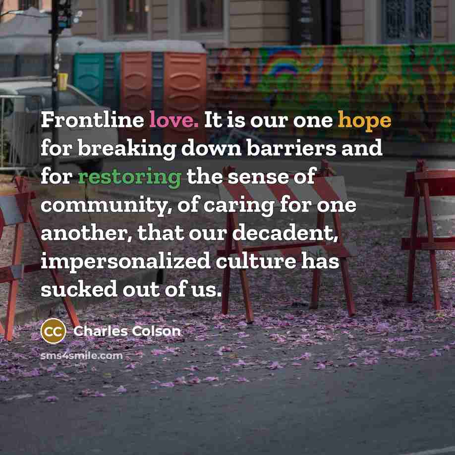 “Frontline love. It is our one hope for breaking down barriers and for restoring the sense of community, of caring for one another, that our decadent, impersonalized culture has sucked out of us.” quote by Charles Colson