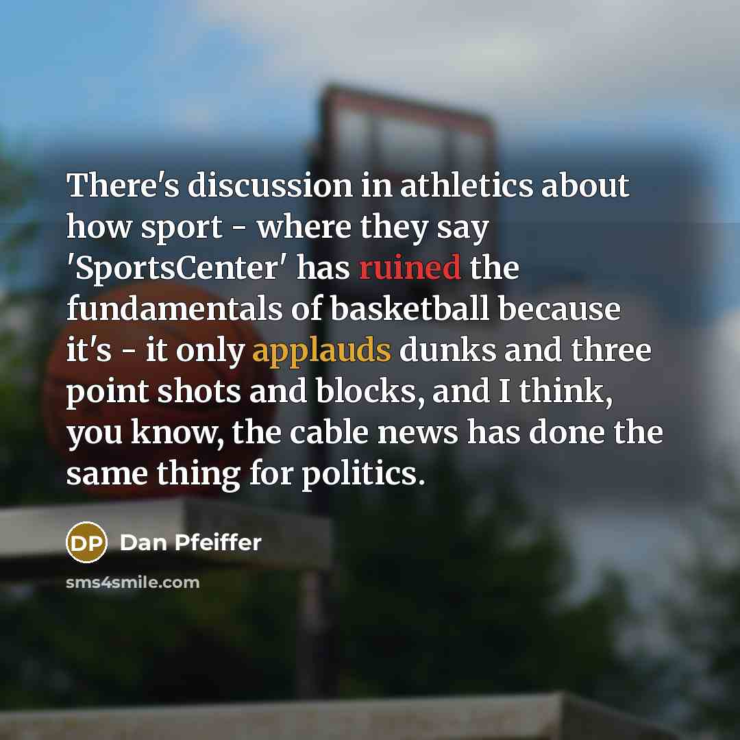 “There's discussion in athletics about how sport - where they say 'SportsCenter' has ruined the fundamentals of basketball because it's - it only applauds dunks and three point shots and blocks, and I think, you know, the cable news has done the same thing for politics.” quote by Dan Pfeiffer