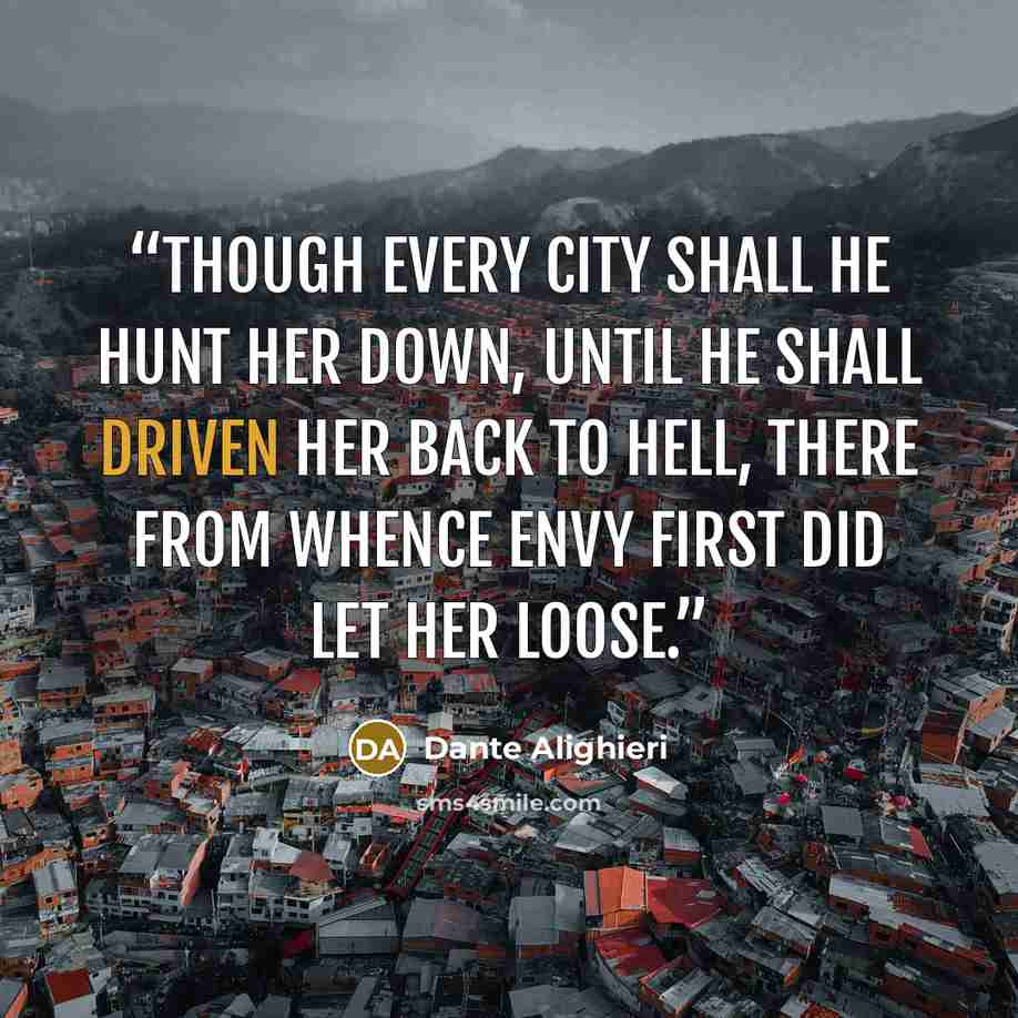 “Though every city shall he hunt her down, Until he shall driven her back to Hell, There from whence envy first did let her loose.” quote by Dante Alighieri
