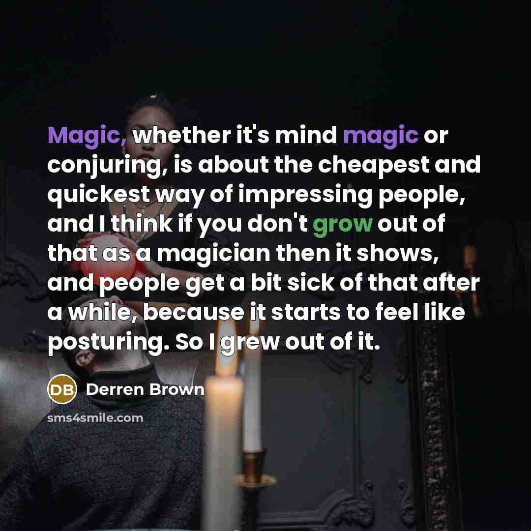 “Magic, whether it's mind magic or conjuring, is about the cheapest and quickest way of impressing people, and I think if you don't grow out of that as a magician then it shows, and people get a bit sick of that after a while, because it starts to feel like posturing. So I grew out of it.” quote by Derren Brown