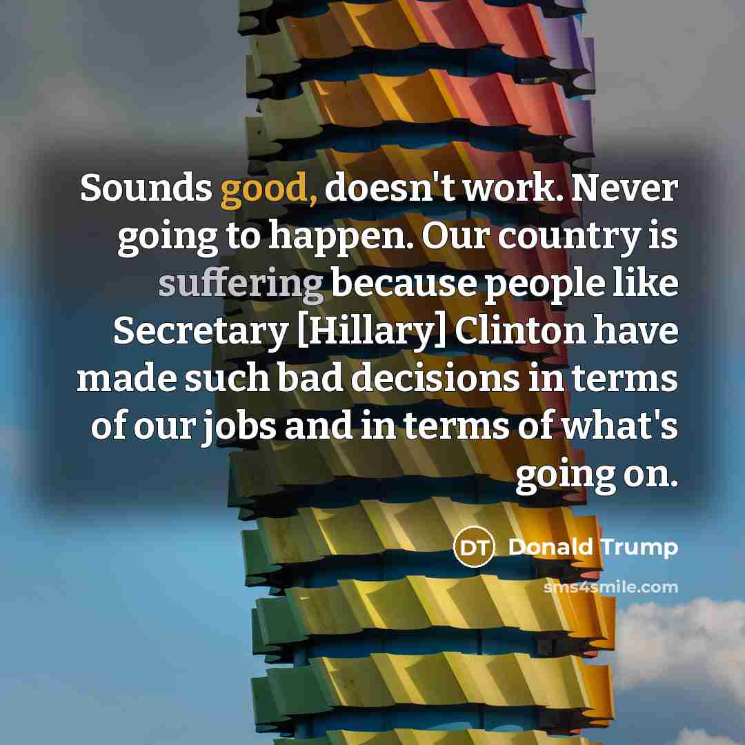 “Sounds good, doesn't work. Never going to happen. Our country is suffering because people like Secretary [Hillary] Clinton have made such bad decisions in terms of our jobs and in terms of what's going on.” quote by Donald Trump