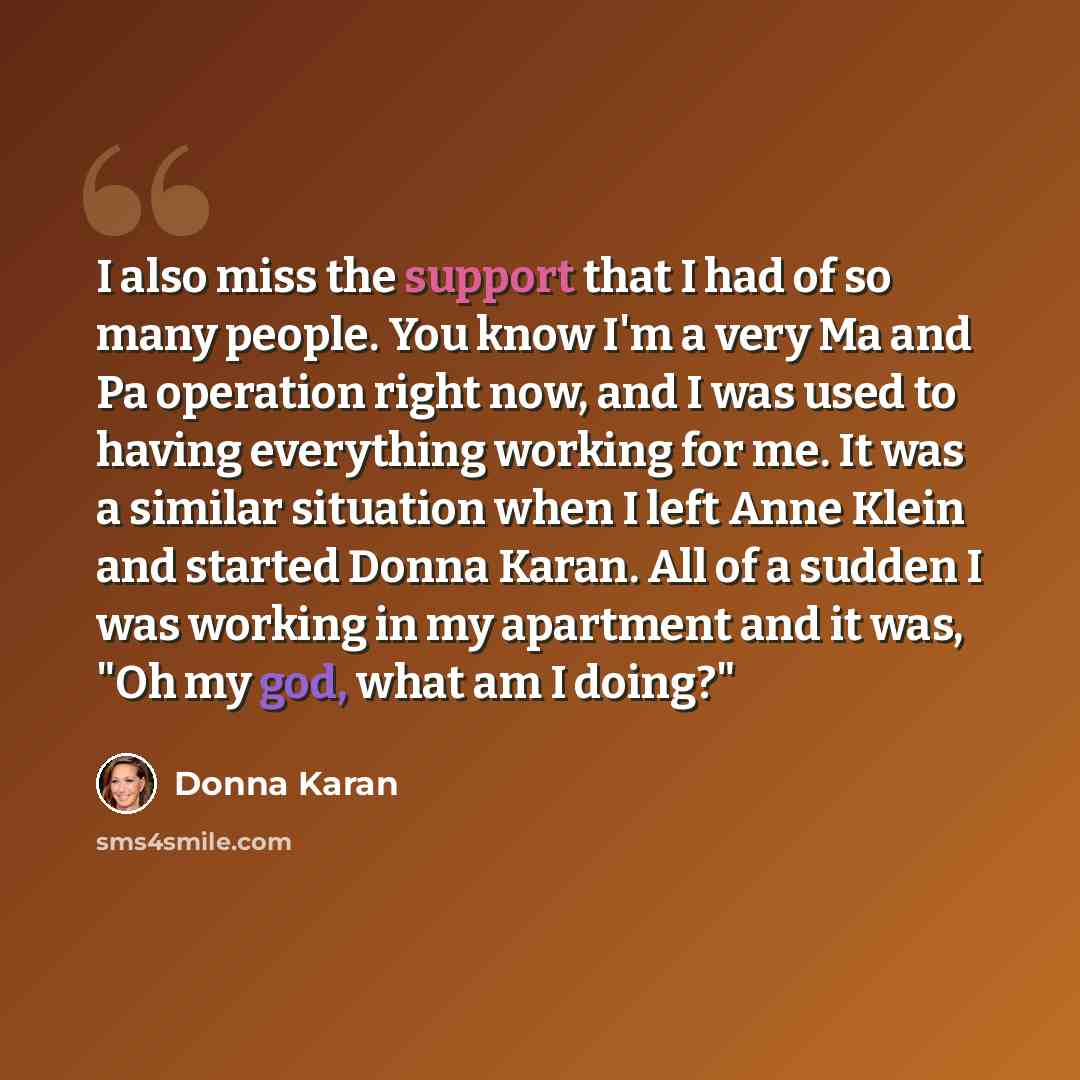 “I also miss the support that I had of so many people. You know I'm a very Ma and Pa operation right now, and I was used to having everything working for me. It was a similar situation when I left Anne Klein and started Donna Karan. All of a sudden I was working in my apartment and it was, "Oh my…” quote by Donna Karan