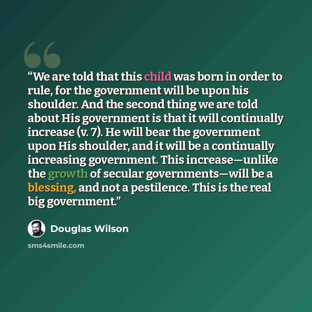 “We are told that this child was born in order to rule, for the government will be upon his shoulder. And the second thing we are told about His government is that it will continually increase (v. 7). He will bear the government upon His shoulder, and it will be a continually increasing government…” quote by Douglas Wilson