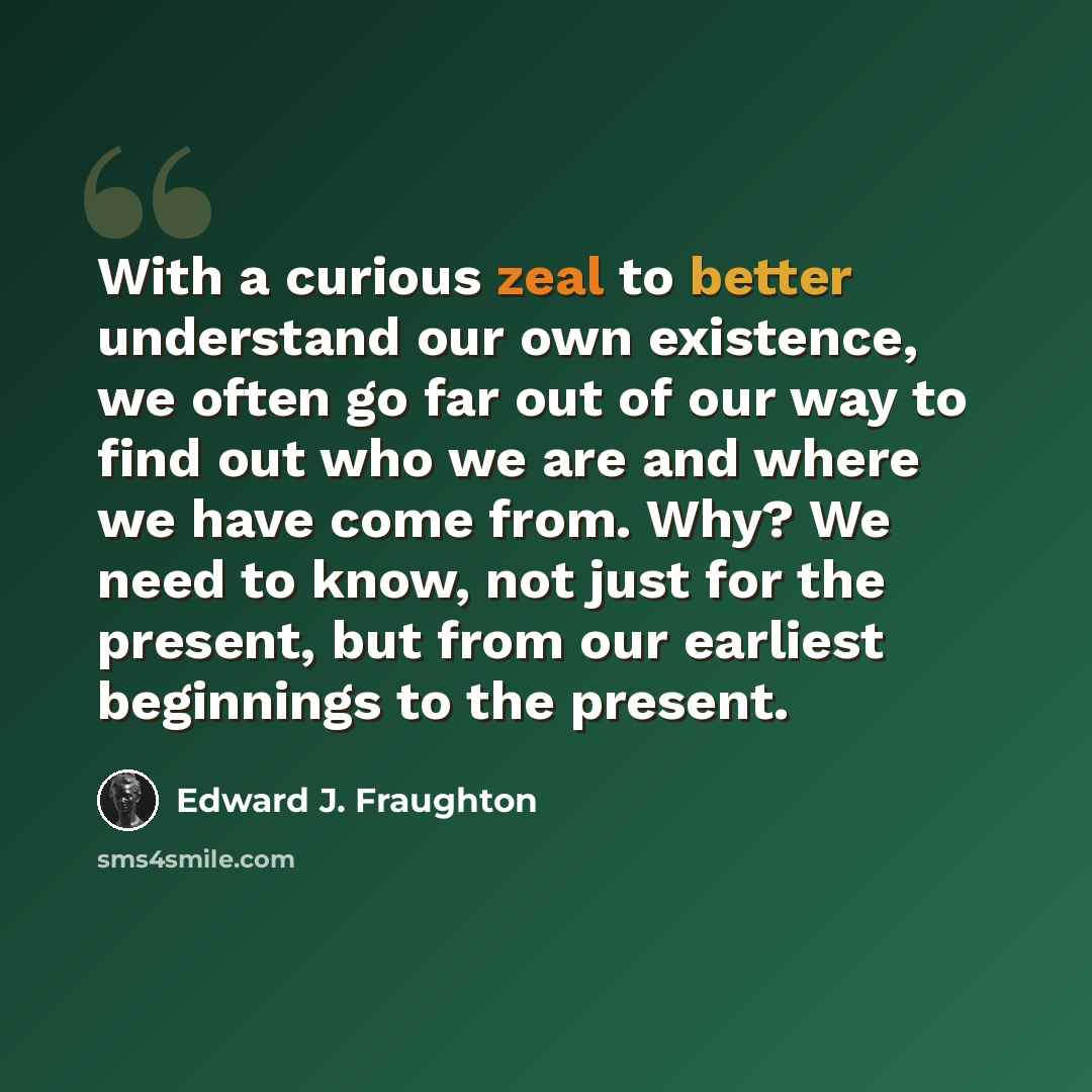 “With a curious zeal to better understand our own existence, we often go far out of our way to find out who we are and where we have come from. Why? We need to know, not just for the present, but from our earliest beginnings to the present.” quote by Edward J. Fraughton