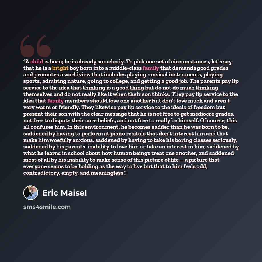 “A child is born; he is already somebody. To pick one set of circumstances, let's say that he is a bright boy born into a middle-class family that demands good grades and promotes a worldview that includes playing musical instruments, playing sports, admiring nature, going to college, and getting a…” quote by Eric Maisel