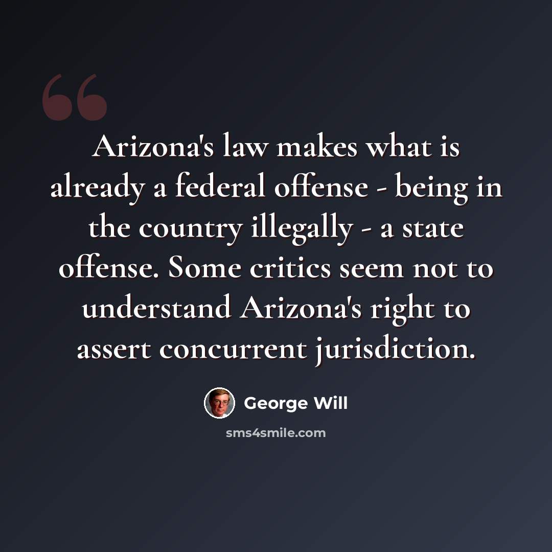 “Arizona's law makes what is already a federal offense - being in the country illegally - a state offense. Some critics seem not to understand Arizona's right to assert concurrent jurisdiction.” quote by George Will