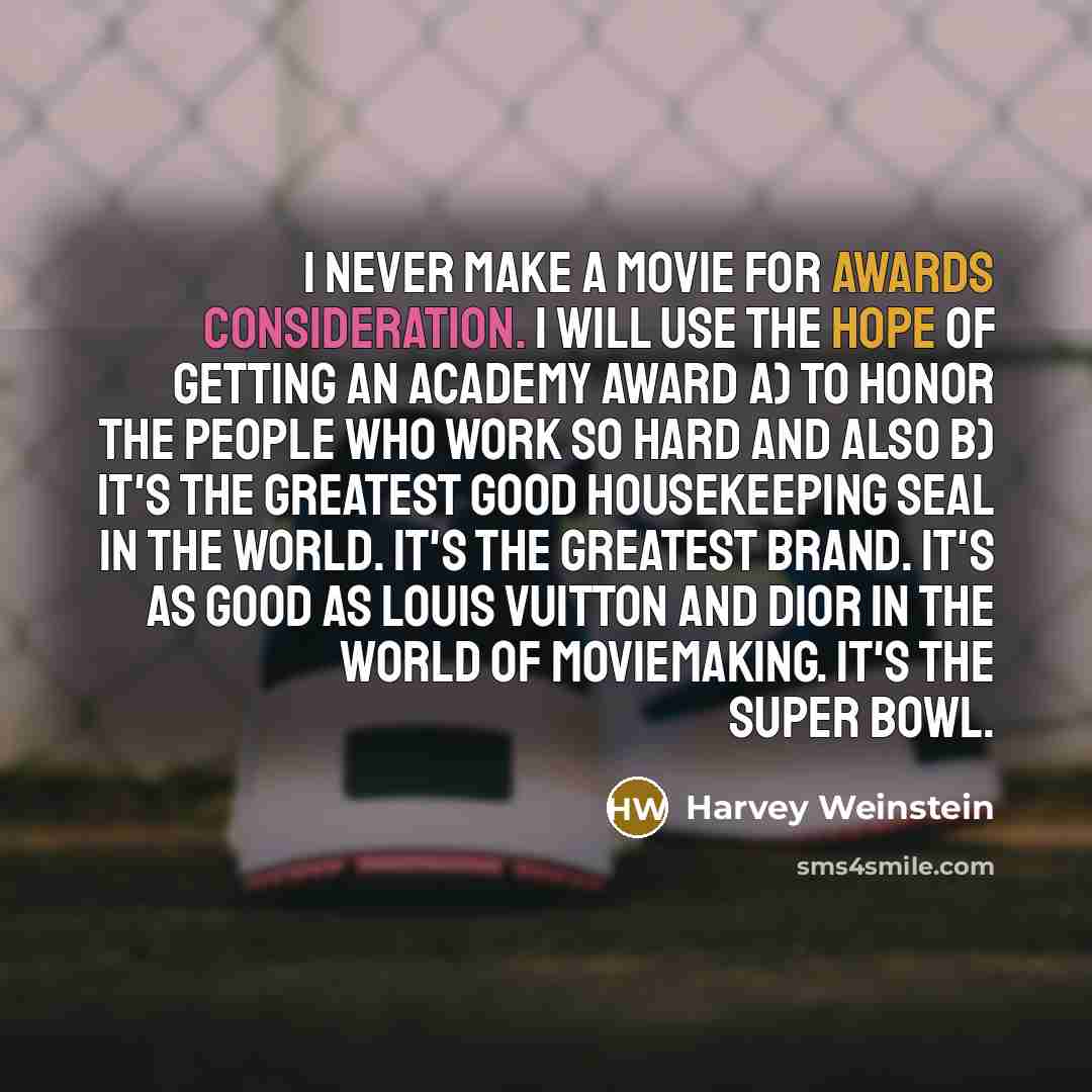 “I never make a movie for awards consideration. I will use the hope of getting an Academy Award a) to honor the people who work so hard and also b) it's the greatest Good Housekeeping seal in the world. It's the greatest brand. It's as good as Louis Vuitton and Dior in the world of moviemaking…” quote by Harvey Weinstein