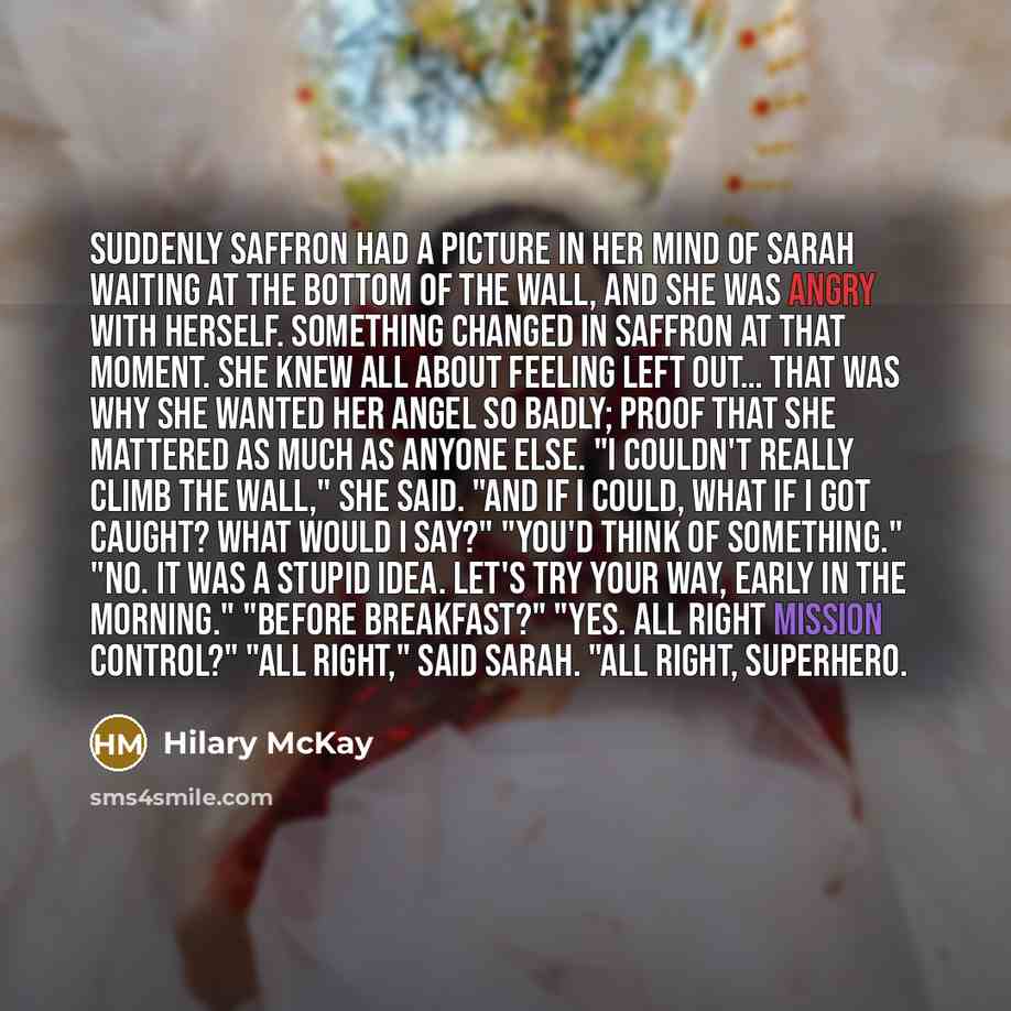 “Suddenly Saffron had a picture in her mind of Sarah waiting at the bottom of the wall, and she was angry with herself. Something changed in Saffron at that moment. She knew all about feeling left out… That was why she wanted her angel so badly; proof that she mattered as much as anyone else. "I…” quote by Hilary McKay