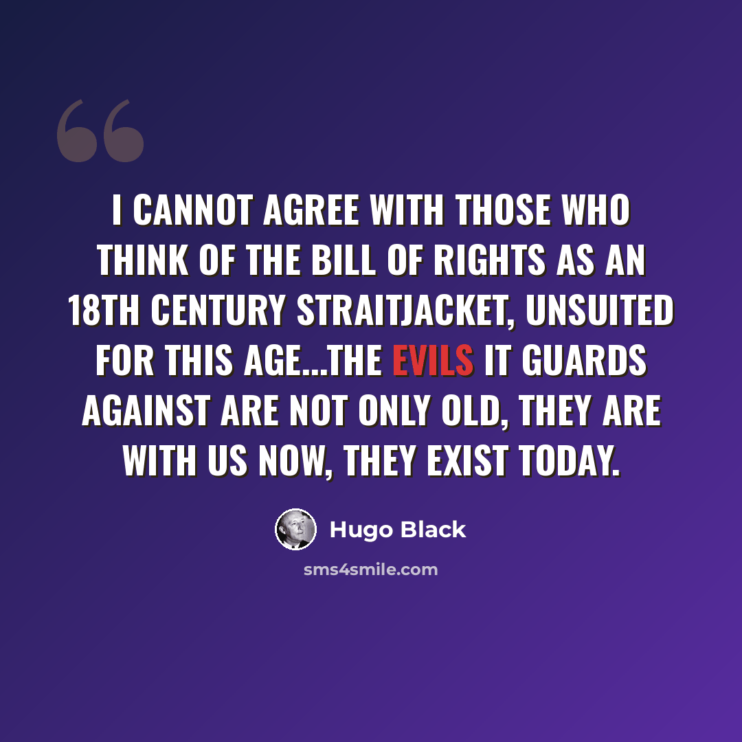 “I cannot agree with those who think of the Bill of Rights as an 18th century straitjacket, unsuited for this age...The evils it guards against are not only old, they are with us now, they exist today.” quote by Hugo Black
