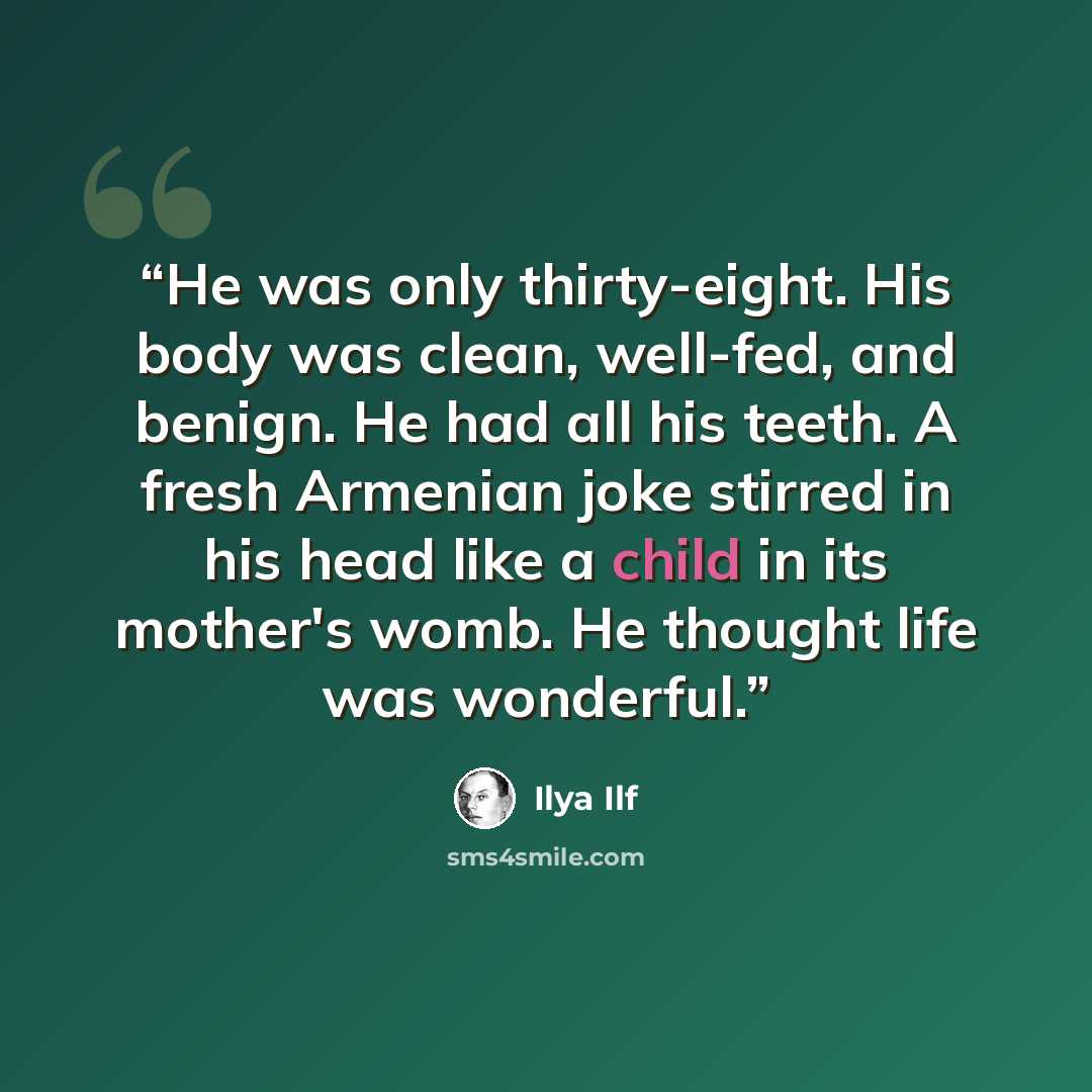 “He was only thirty-eight. His body was clean, well-fed, and benign. He had all his teeth. A fresh Armenian joke stirred in his head like a child in its mother's womb. He thought life was wonderful.” quote by Ilya Ilf