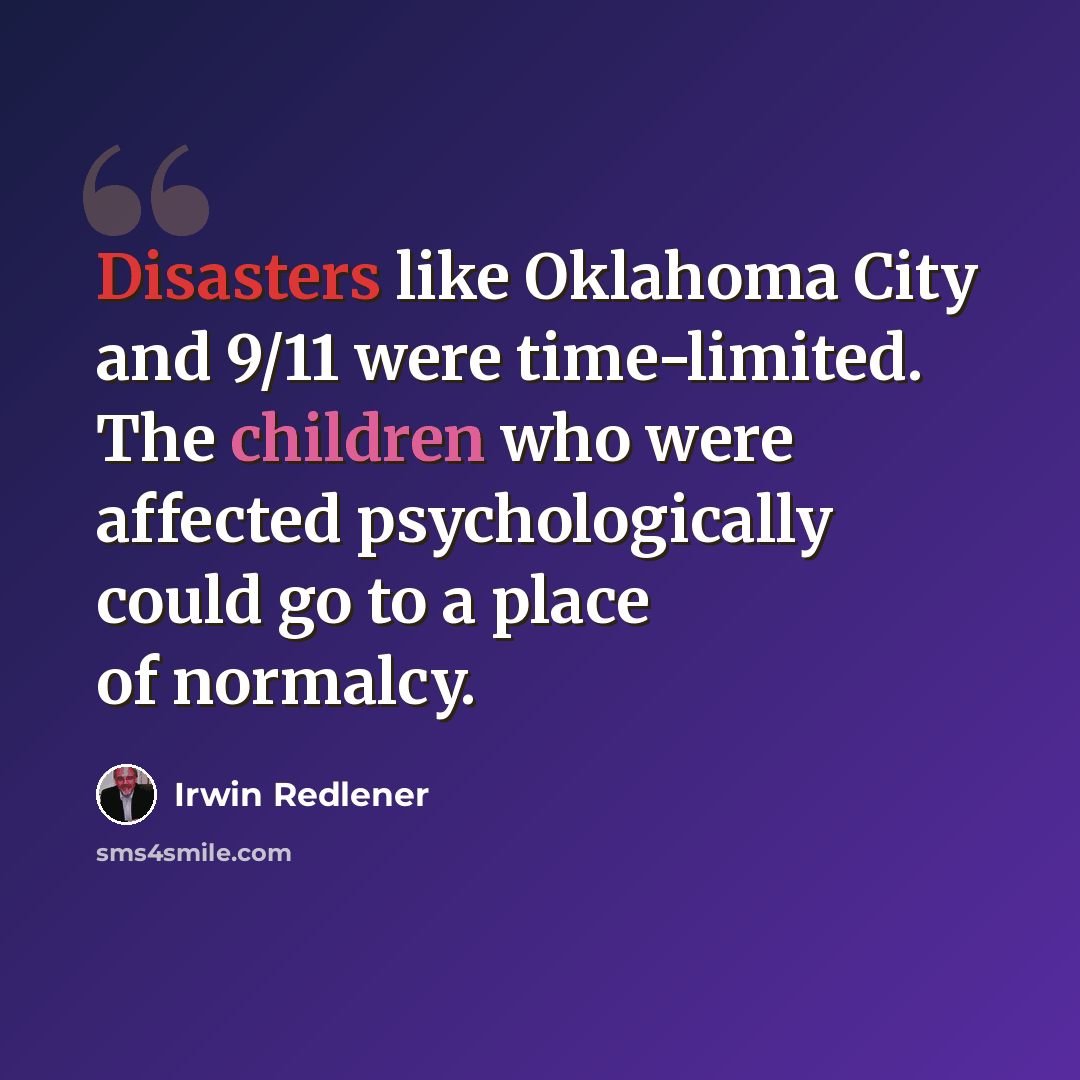 “Disasters like Oklahoma City and 9/11 were time-limited. The children who were affected psychologically could go to a place of normalcy.” quote by Irwin Redlener