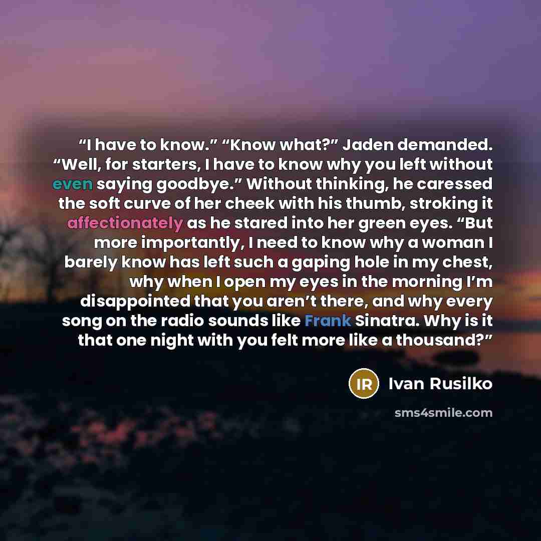 “I have to know.” “Know what?” Jaden demanded. “Well, for starters, I have to know why you left without even saying goodbye.” Without thinking, he caressed the soft curve of her cheek with his thumb, stroking it affectionately as he stared into her green eyes. “But more importantly, I need to know…” quote by Ivan Rusilko