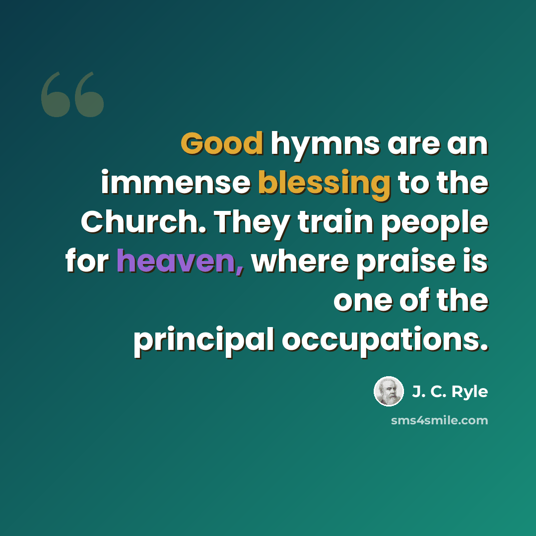 “Good hymns are an immense blessing to the Church. They train people for heaven, where praise is one of the principal occupations.” quote by J. C. Ryle