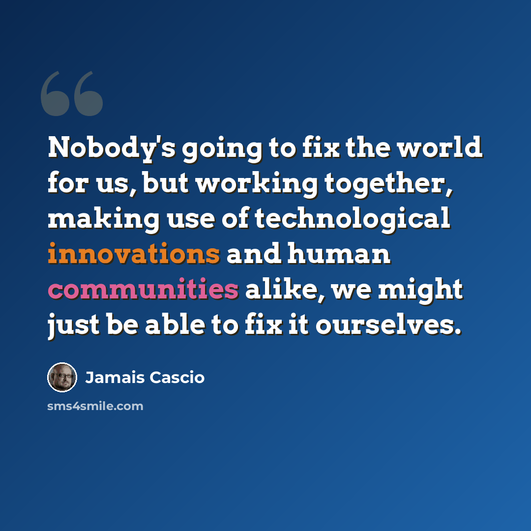 “Nobody's going to fix the world for us, but working together, making use of technological innovations and human communities alike, we might just be able to fix it ourselves.” quote by Jamais Cascio