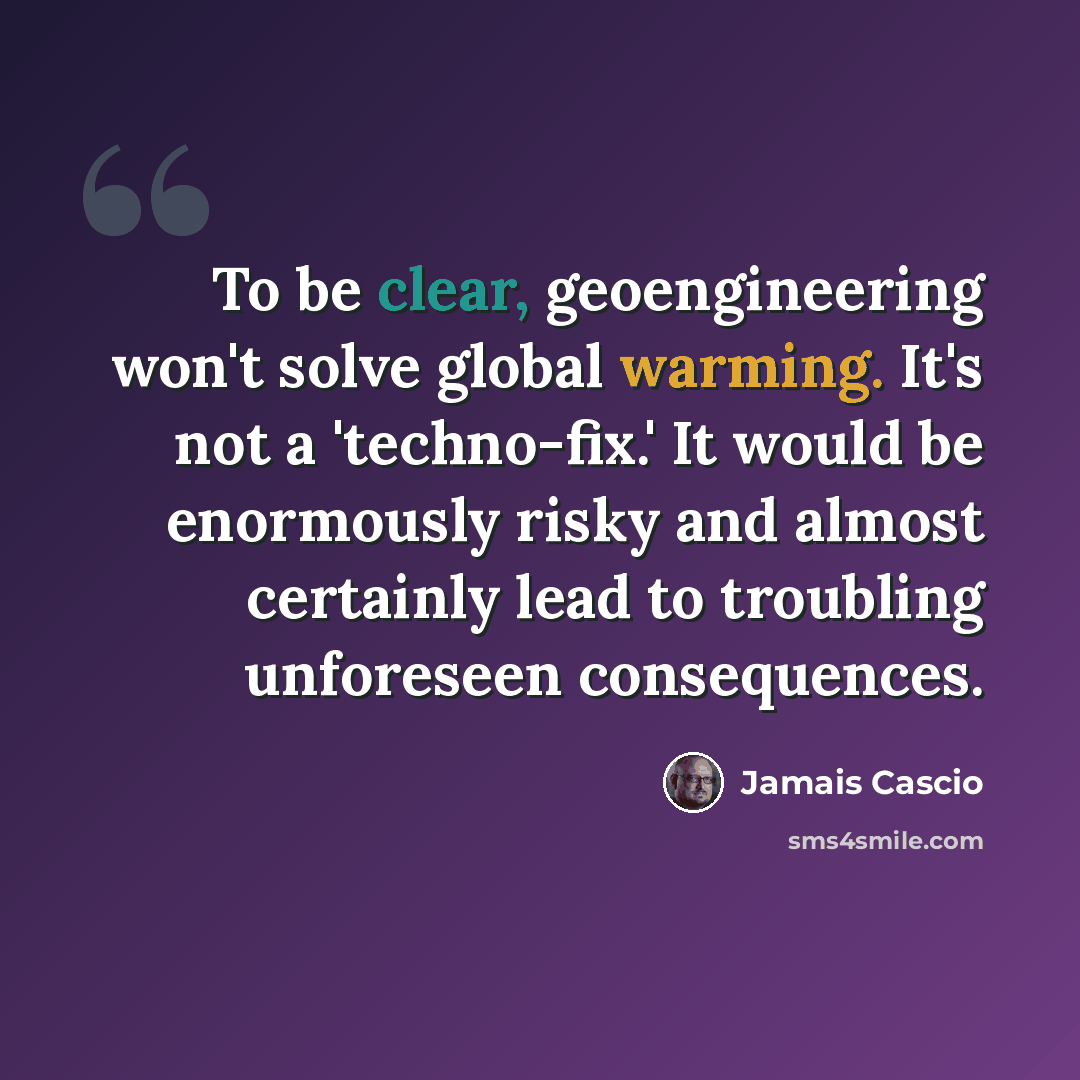 “To be clear, geoengineering won't solve global warming. It's not a 'techno-fix.' It would be enormously risky and almost certainly lead to troubling unforeseen consequences.” quote by Jamais Cascio