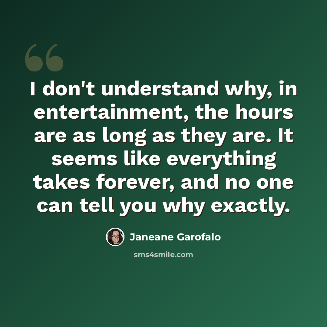 “I don't understand why, in entertainment, the hours are as long as they are. It seems like everything takes forever, and no one can tell you why exactly.” quote by Janeane Garofalo
