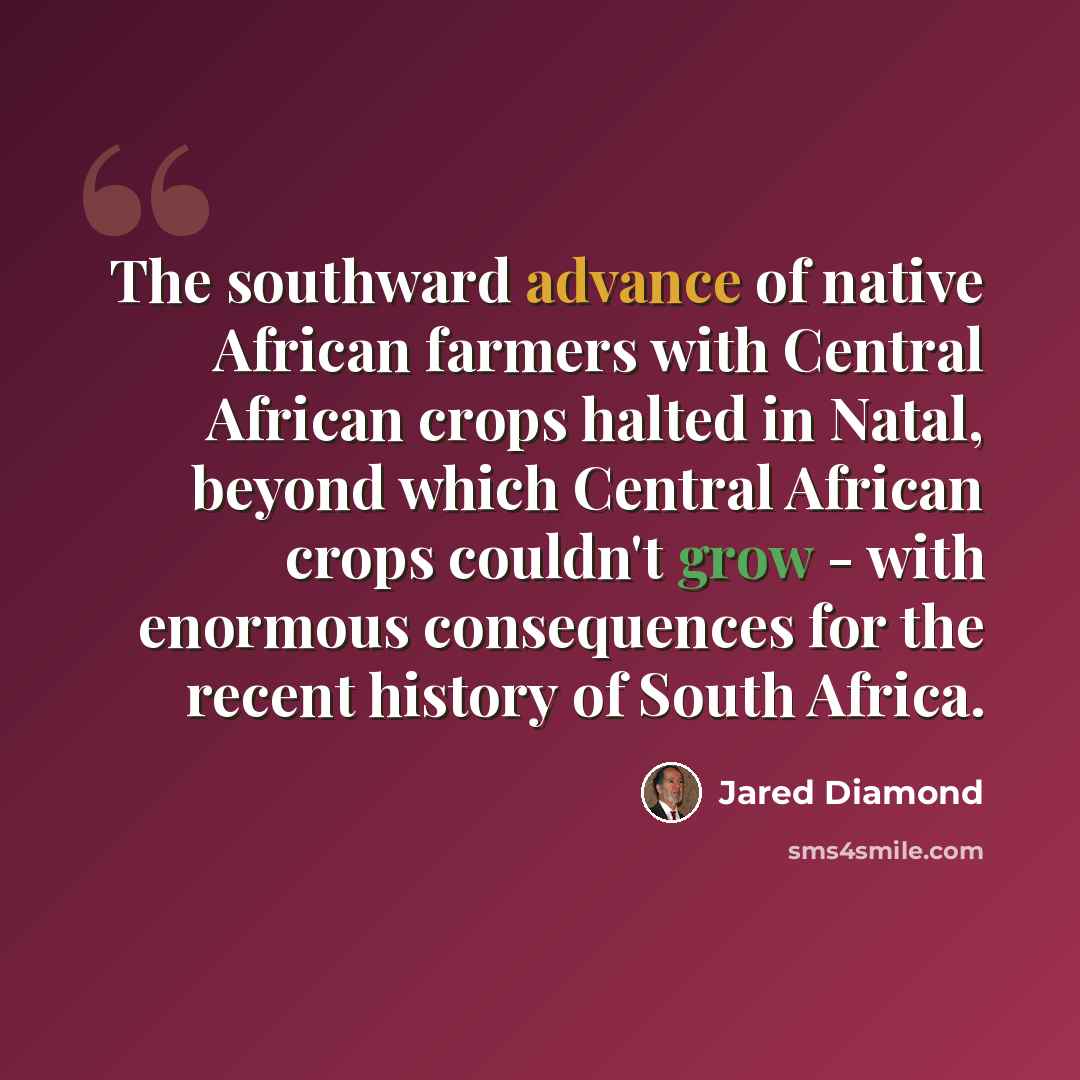“The southward advance of native African farmers with Central African crops halted in Natal, beyond which Central African crops couldn't grow - with enormous consequences for the recent history of South Africa.” quote by Jared Diamond