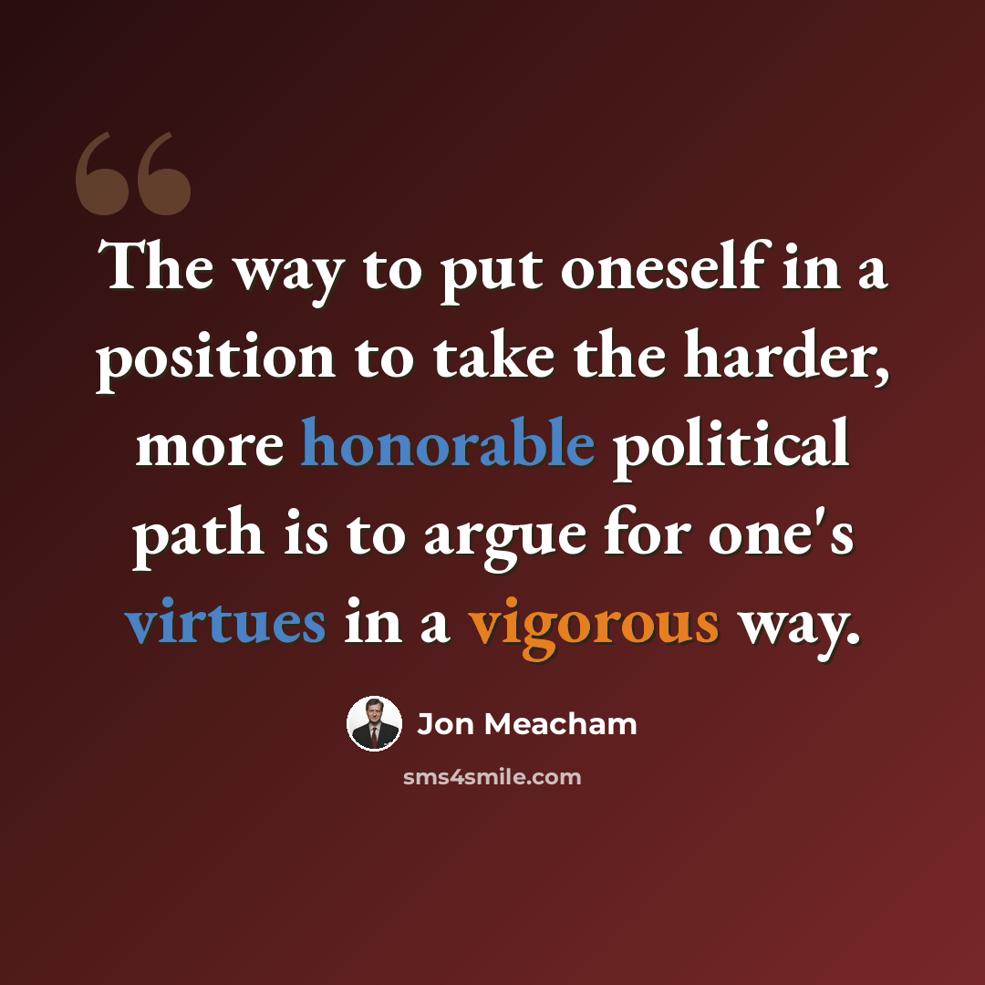 “The way to put oneself in a position to take the harder, more honorable political path is to argue for one's virtues in a vigorous way.” quote by Jon Meacham