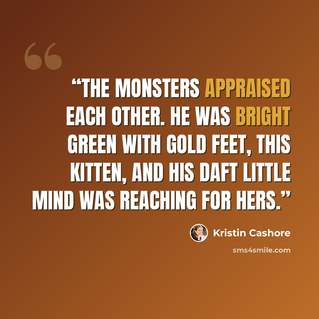 “The monsters appraised each other. He was bright green with gold feet, this kitten, and his daft little mind was reaching for hers.” quote by Kristin Cashore