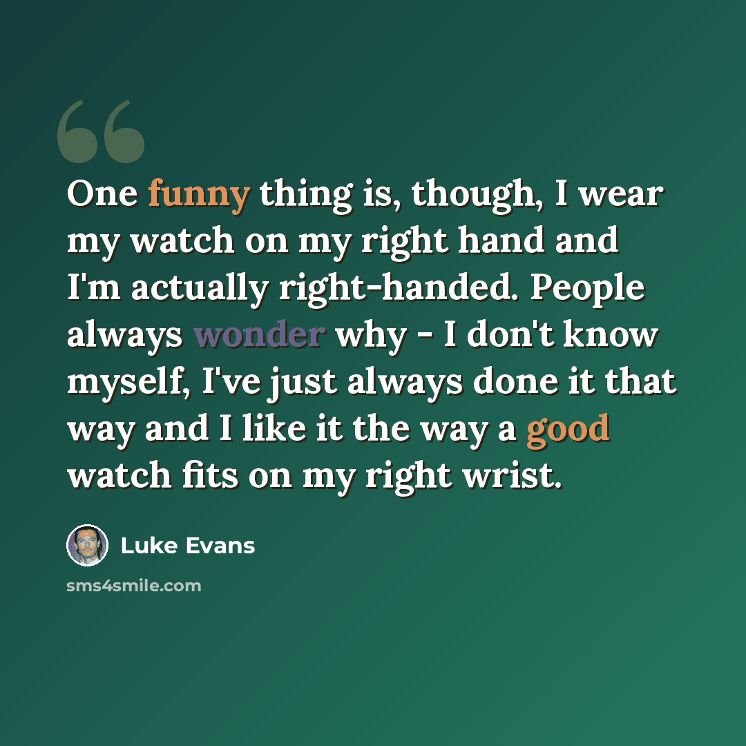 “One funny thing is, though, I wear my watch on my right hand and I'm actually right-handed. People always wonder why - I don't know myself, I've just always done it that way and I like it the way a good watch fits on my right wrist.” quote by Luke Evans