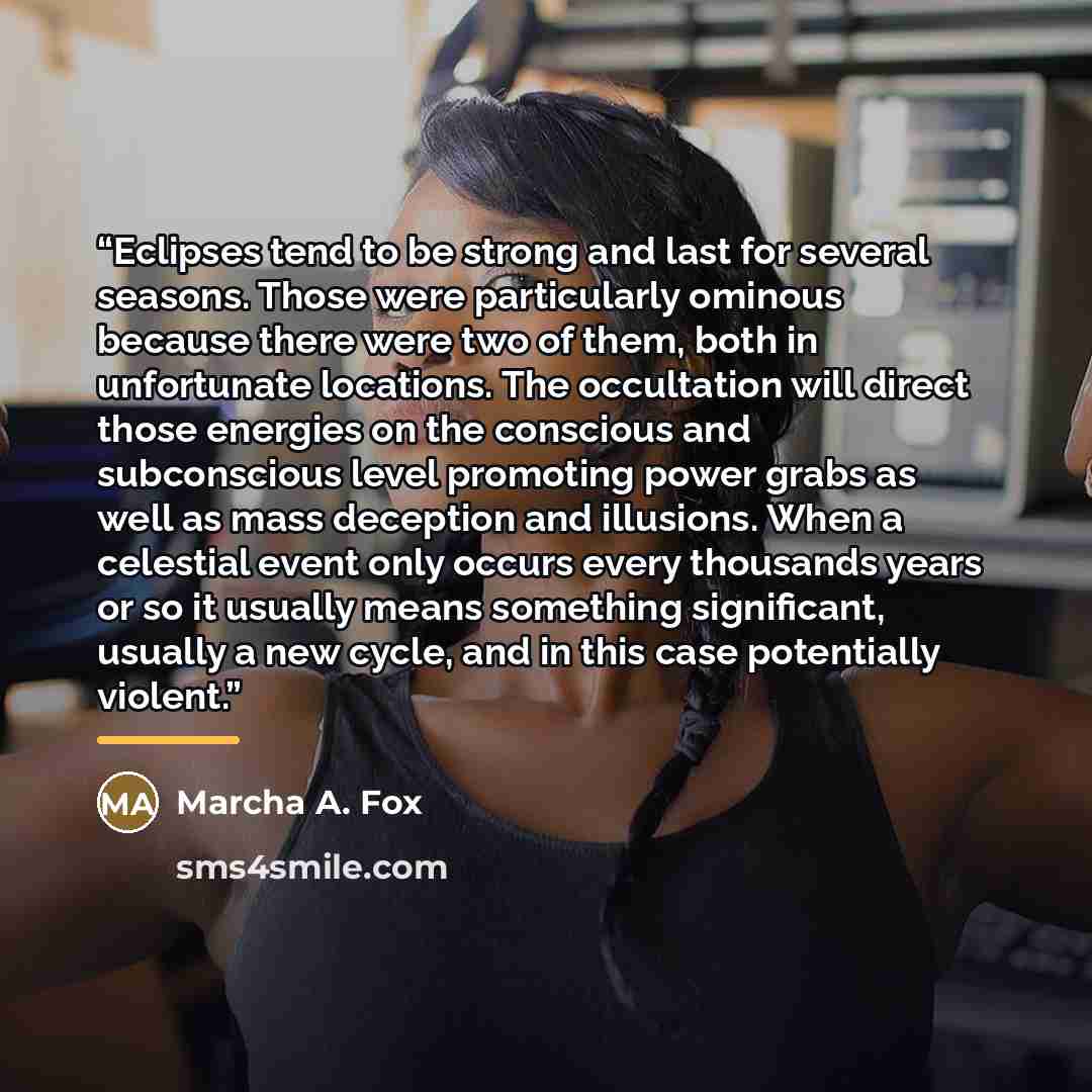 “Eclipses tend to be strong and last for several seasons. Those were particularly ominous because there were two of them, both in unfortunate locations. The occultation will direct those energies on the conscious and subconscious level promoting power grabs as well as mass deception and illusions…” quote by Marcha A. Fox