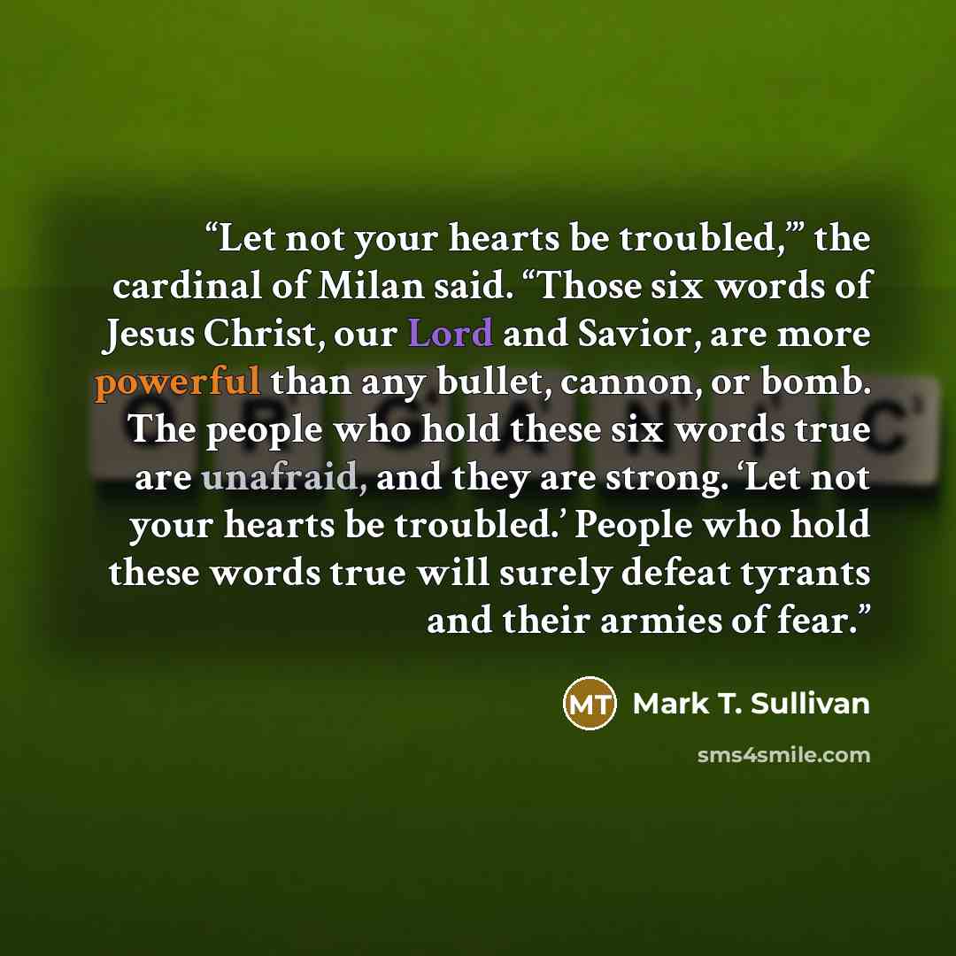 “Let not your hearts be troubled,’” the cardinal of Milan said. “Those six words of Jesus Christ, our Lord and Savior, are more powerful than any bullet, cannon, or bomb. The people who hold these six words true are unafraid, and they are strong. ‘Let not your hearts be troubled.’ People who hold…” quote by Mark T. Sullivan