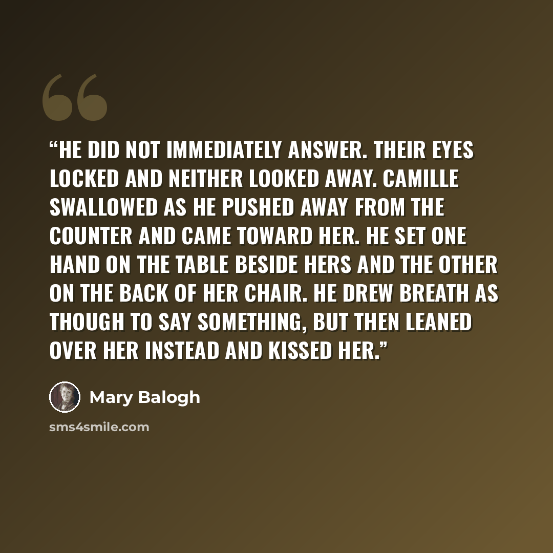 “He did not immediately answer. Their eyes locked and neither looked away. Camille swallowed as he pushed away from the counter and came toward her. He set one hand on the table beside hers and the other on the back of her chair. He drew breath as though to say something, but then leaned over her…” quote by Mary Balogh