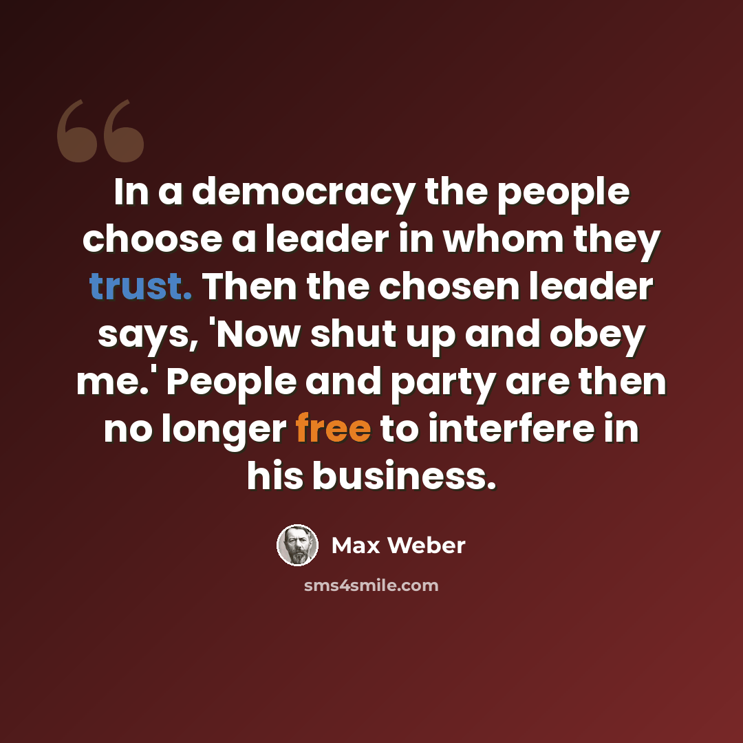 “In a democracy the people choose a leader in whom they trust. Then the chosen leader says, 'Now shut up and obey me.' People and party are then no longer free to interfere in his business.” quote by Max Weber