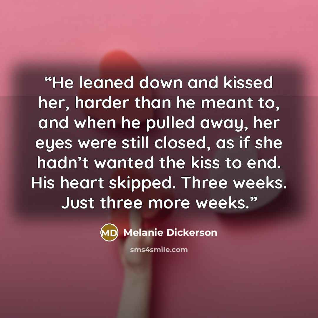 “He leaned down and kissed her, harder than he meant to, and when he pulled away, her eyes were still closed, as if she hadn’t wanted the kiss to end. His heart skipped. Three weeks. Just three more weeks.” quote by Melanie Dickerson