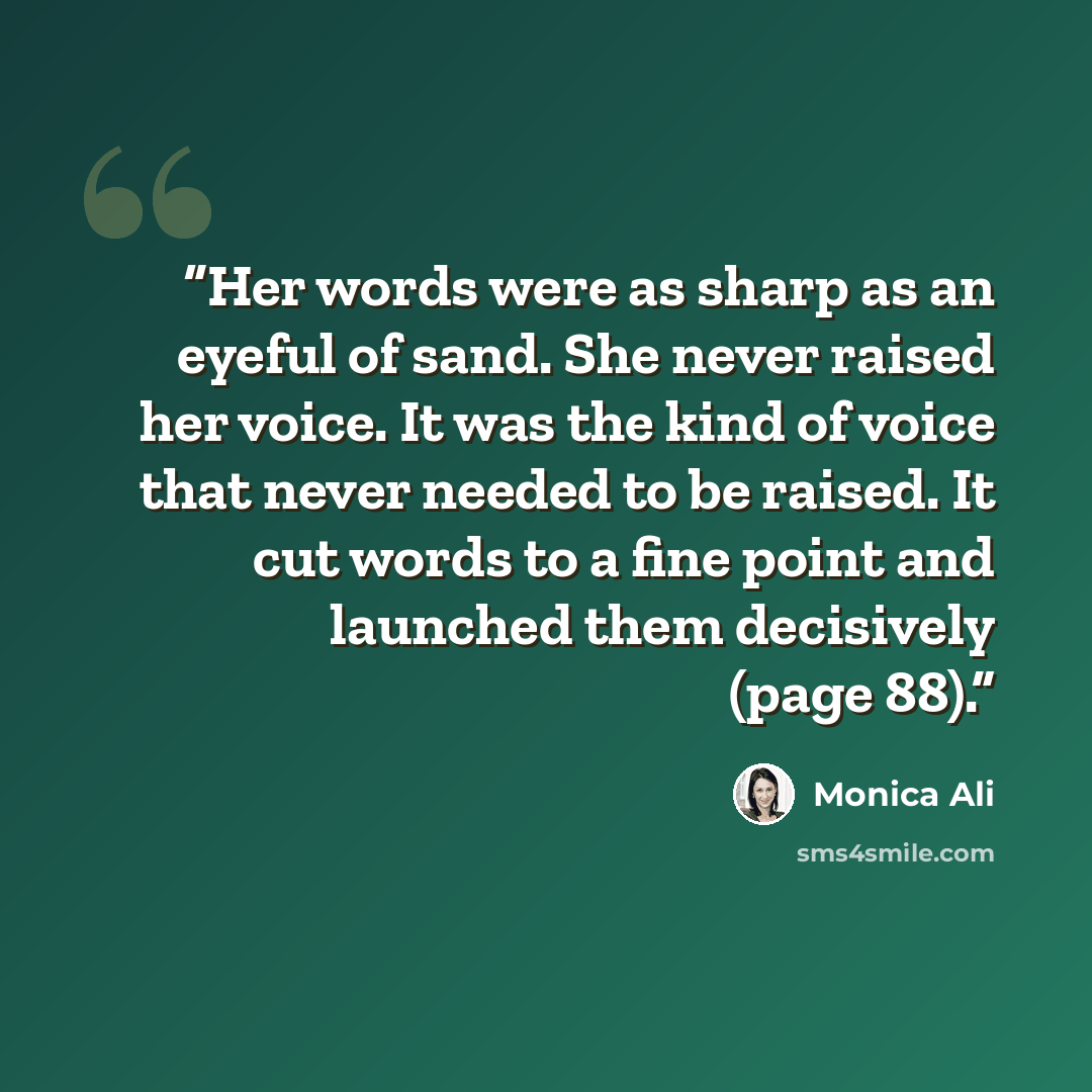 “Her words were as sharp as an eyeful of sand. She never raised her voice. It was the kind of voice that never needed to be raised. It cut words to a fine point and launched them decisively (page 88).” quote by Monica Ali