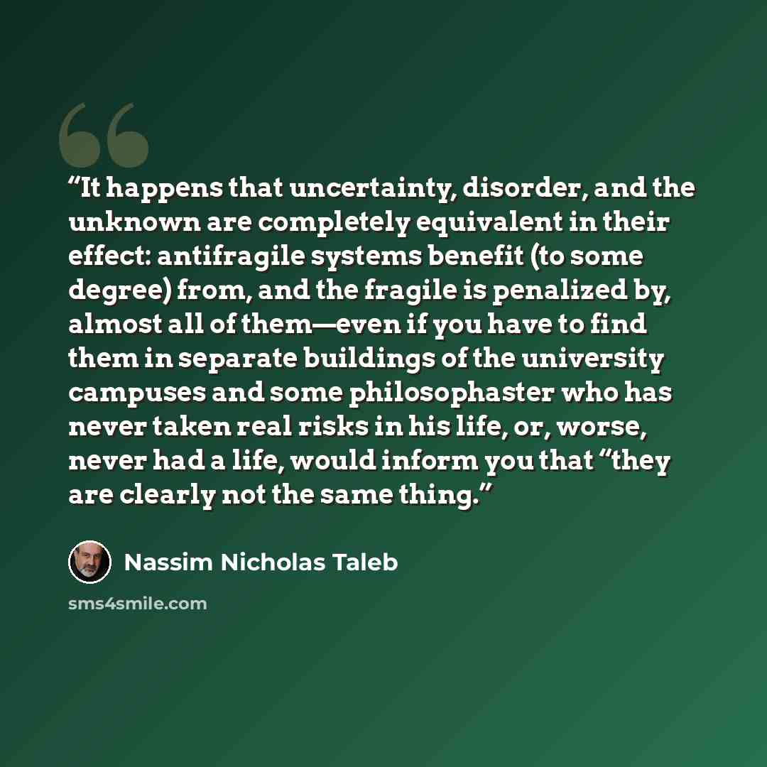 “It happens that uncertainty, disorder, and the unknown are completely equivalent in their effect: antifragile systems benefit (to some degree) from, and the fragile is penalized by, almost all of them—even if you have to find them in separate buildings of the university campuses and some…” quote by Nassim Nicholas Taleb