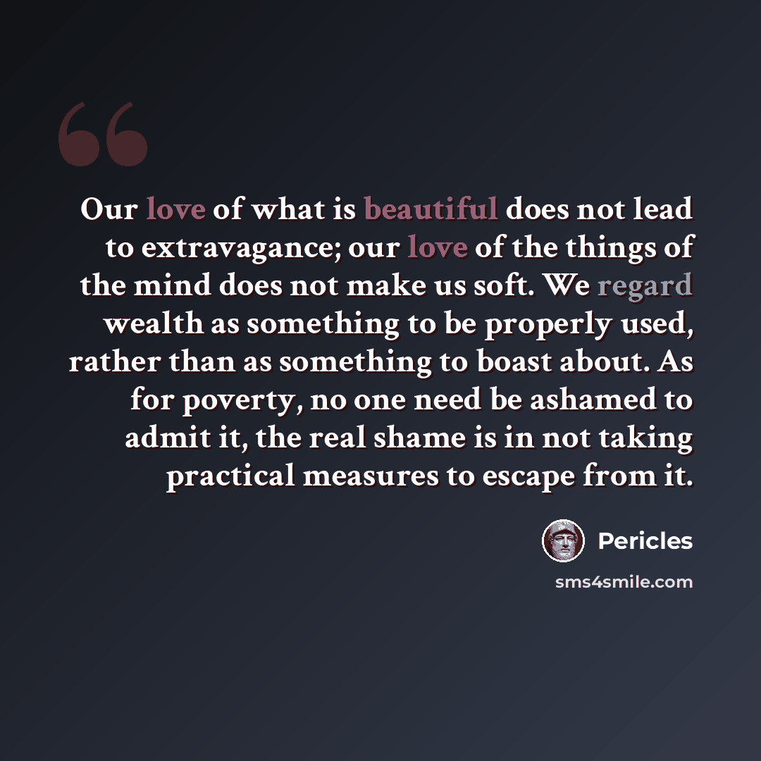 “Our love of what is beautiful does not lead to extravagance; our love of the things of the mind does not make us soft. We regard wealth as something to be properly used, rather than as something to boast about. As for poverty, no one need be ashamed to admit it, the real shame is in not taking…” quote by Pericles