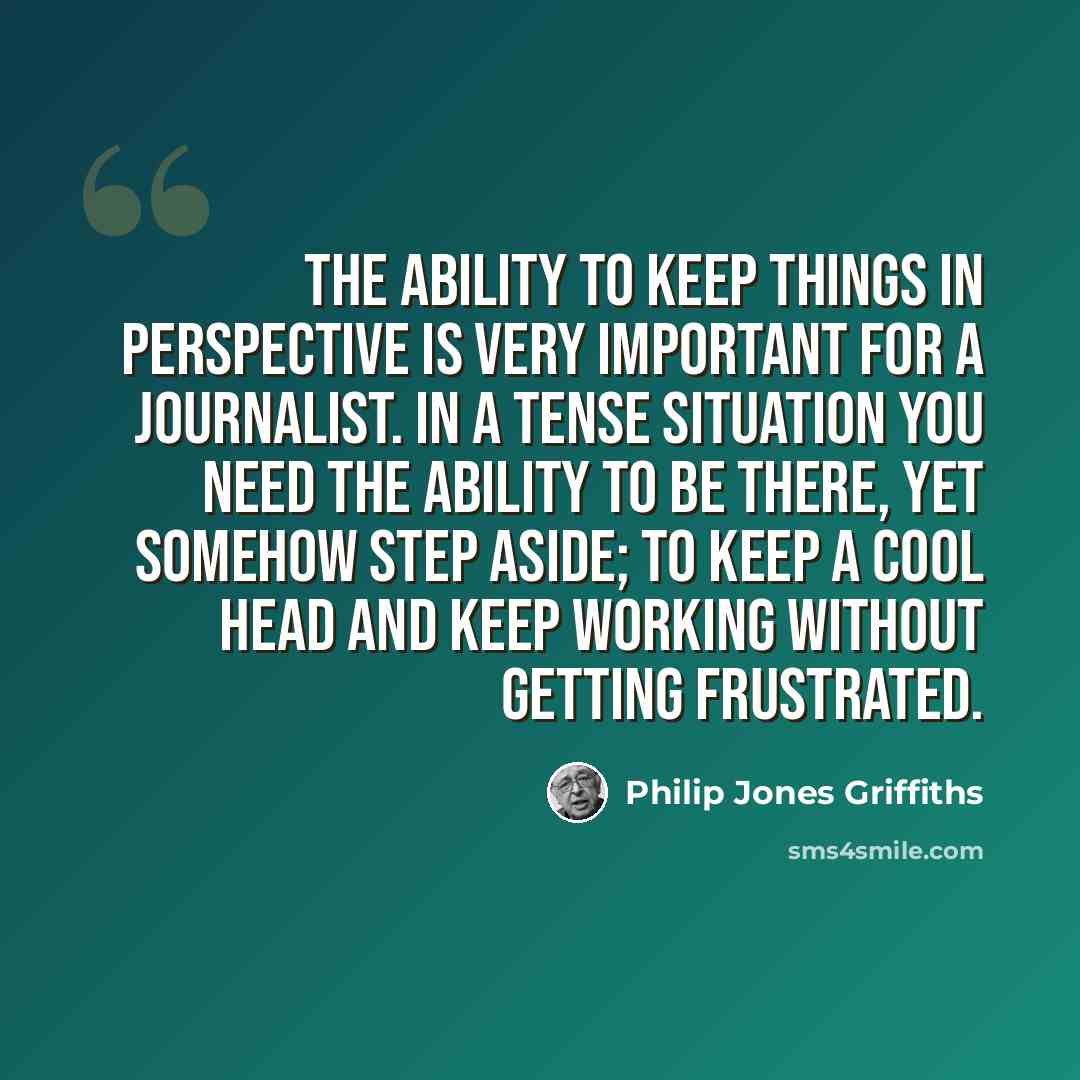 “The ability to keep things in perspective is very important for a journalist. In a tense situation you need the ability to be there, yet somehow step aside; to keep a cool head and keep working without getting frustrated.” quote by Philip Jones Griffiths