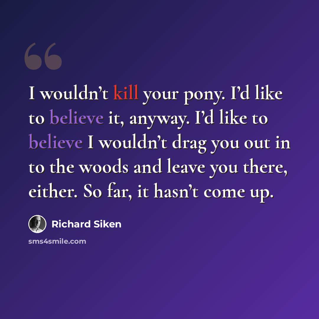 “I wouldn’t kill your pony. I’d like to believe it, anyway. I’d like to believe I wouldn’t drag you out in to the woods and leave you there, either. So far, it hasn’t come up.” quote by Richard Siken