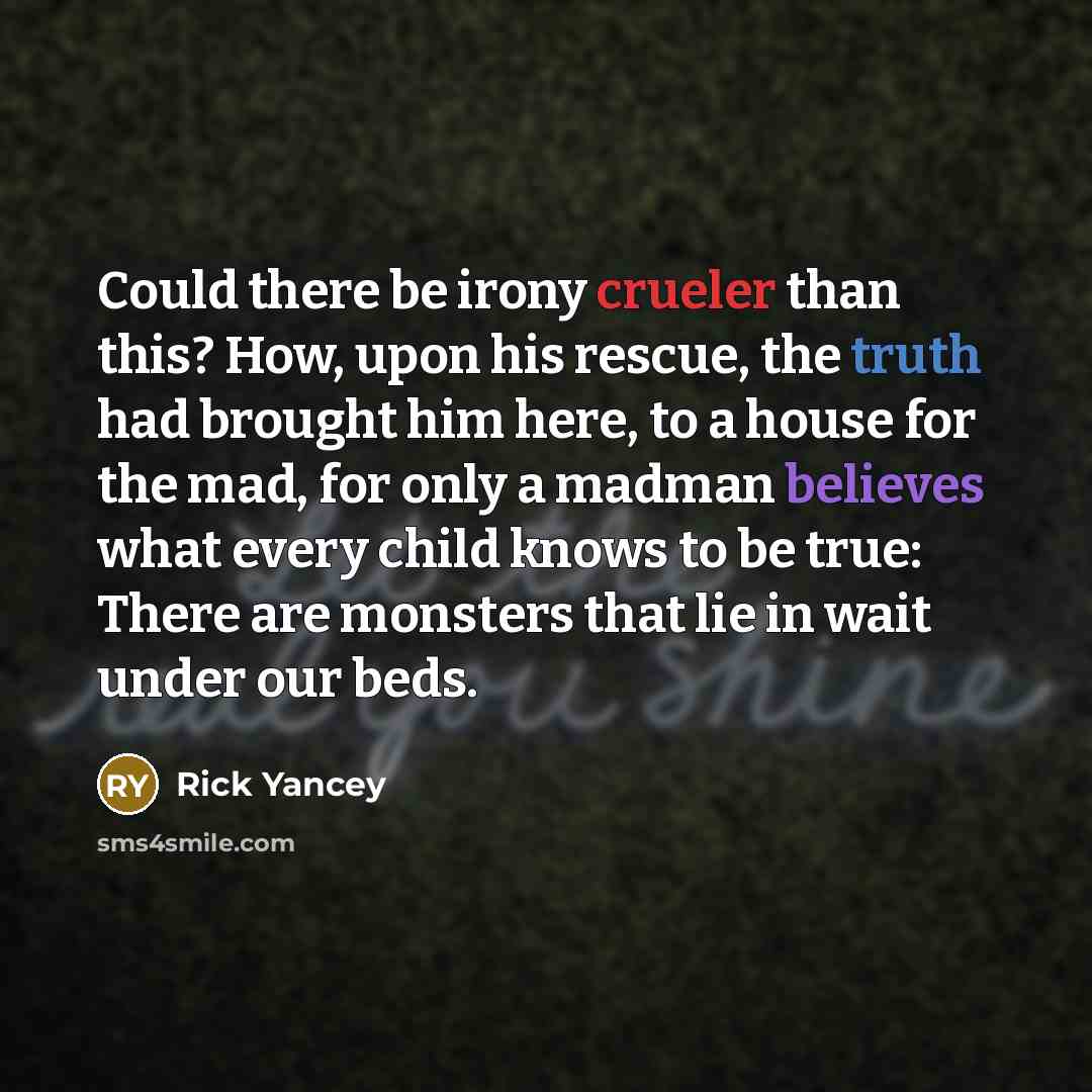 “Could there be irony crueler than this? How, upon his rescue, the truth had brought him here, to a house for the mad, for only a madman believes what every child knows to be true: There are monsters that lie in wait under our beds.” quote by Rick Yancey