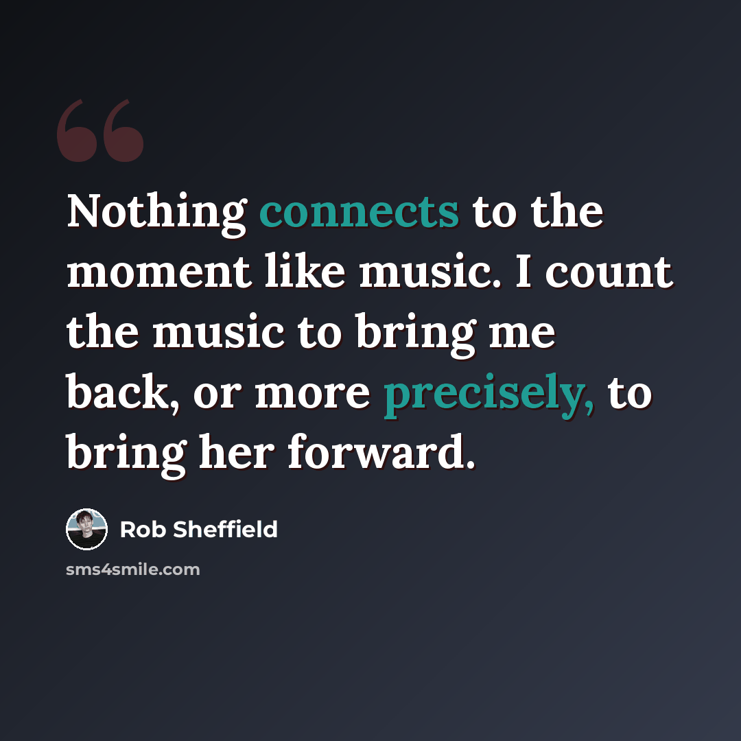 “Nothing connects to the moment like music. I count the music to bring me back, or more precisely, to bring her forward.” quote by Rob Sheffield
