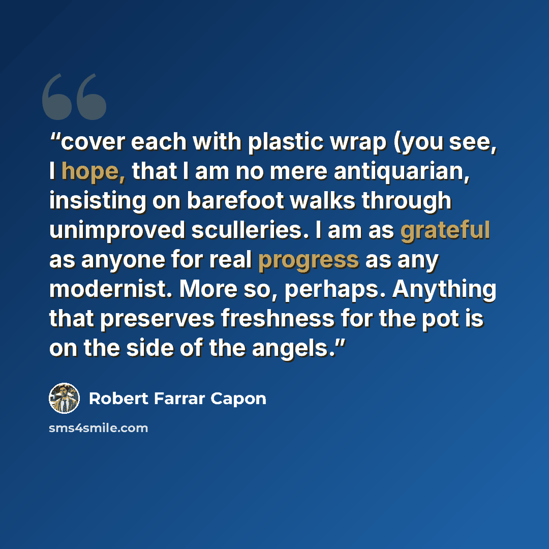 “cover each with plastic wrap (you see, I hope, that I am no mere antiquarian, insisting on barefoot walks through unimproved sculleries. I am as grateful as anyone for real progress as any modernist. More so, perhaps. Anything that preserves freshness for the pot is on the side of the angels.” quote by Robert Farrar Capon