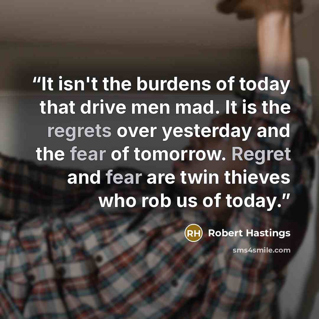 “It isn't the burdens of today that drive men mad. It is the regrets over yesterday and the fear of tomorrow. Regret and fear are twin thieves who rob us of today.” quote by Robert Hastings