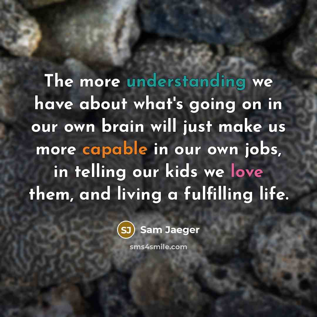 “The more understanding we have about what's going on in our own brain will just make us more capable in our own jobs, in telling our kids we love them, and living a fulfilling life.” quote by Sam Jaeger