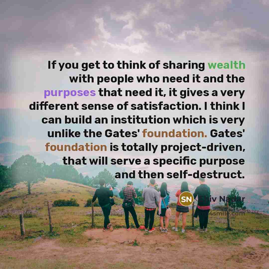 “If you get to think of sharing wealth with people who need it and the purposes that need it, it gives a very different sense of satisfaction. I think I can build an institution which is very unlike the Gates' foundation. Gates' foundation is totally project-driven, that will serve a specific…” quote by Shiv Nadar