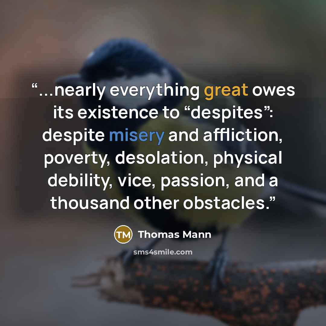 “...nearly everything great owes its existence to “despites”: despite misery and affliction, poverty, desolation, physical debility, vice, passion, and a thousand other obstacles.” quote by Thomas Mann
