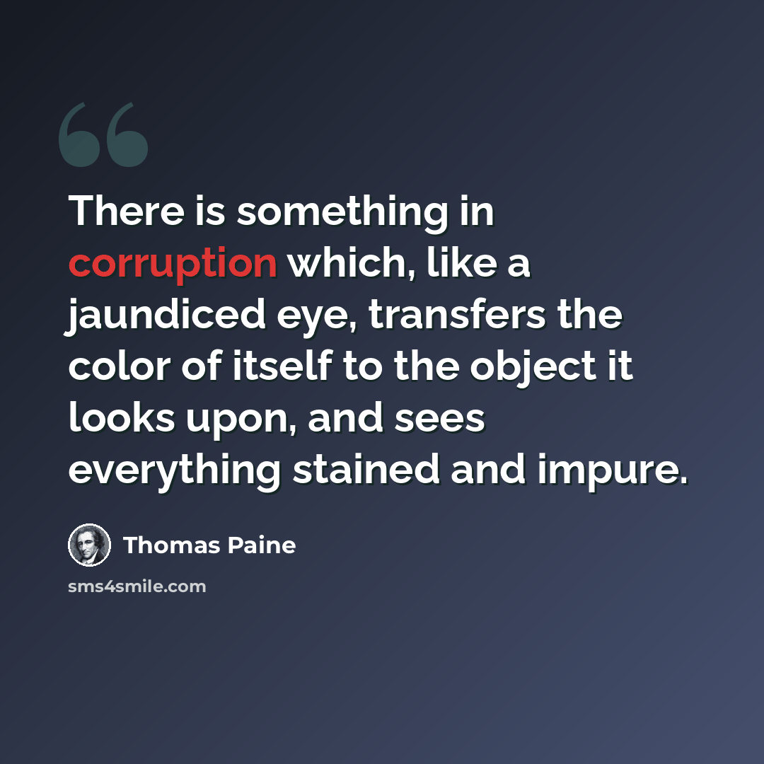 “There is something in corruption which, like a jaundiced eye, transfers the color of itself to the object it looks upon, and sees everything stained and impure.” quote by Thomas Paine