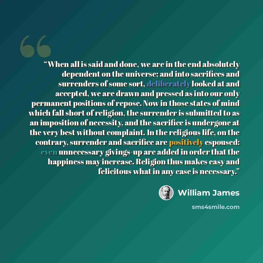 “When all is said and done, we are in the end absolutely dependent on the universe; and into sacrifices and surrenders of some sort, deliberately looked at and accepted, we are drawn and pressed as into our only permanent positions of repose. Now in those states of mind which fall short of…” quote by William James