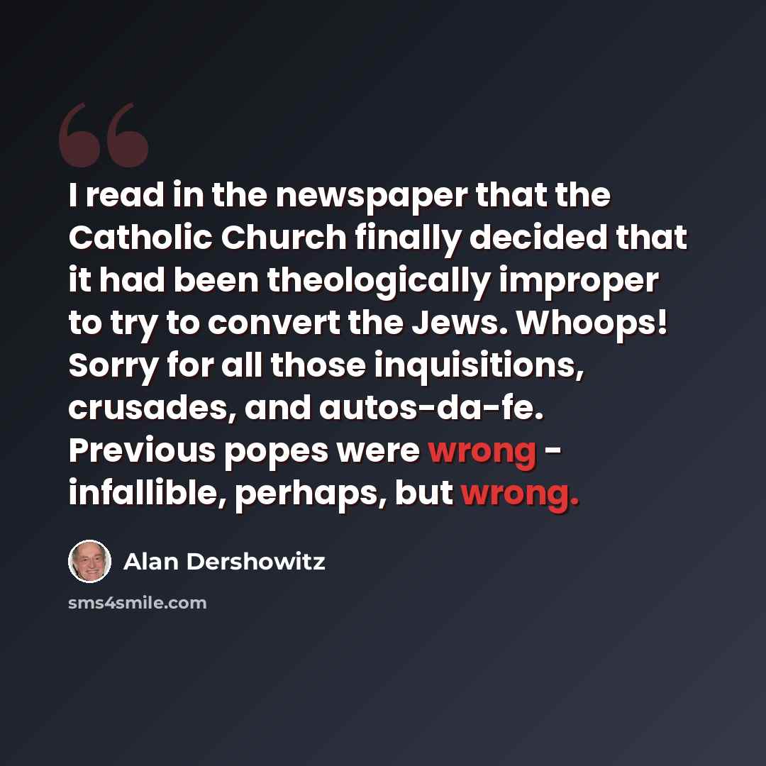 “I read in the newspaper that the Catholic Church finally decided that it had been theologically improper to try to convert the Jews. Whoops! Sorry for all those inquisitions, crusades, and autos-da-fe. Previous popes were wrong - infallible, perhaps, but wrong.” quote by Alan Dershowitz