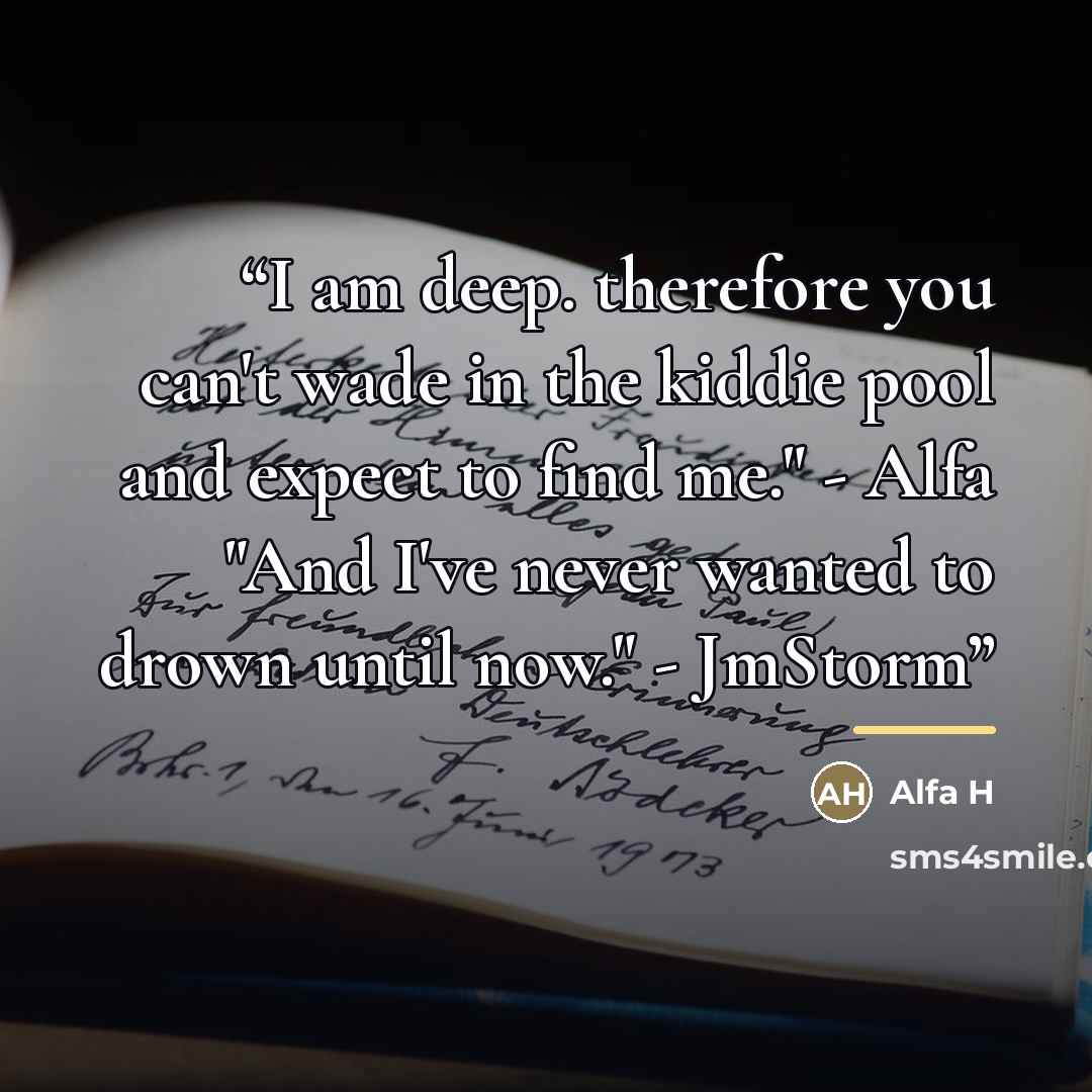 “I am deep. therefore you can't wade in the kiddie pool and expect to find me." - Alfa "And I've never wanted to drown until now." - JmStorm” quote by Alfa H