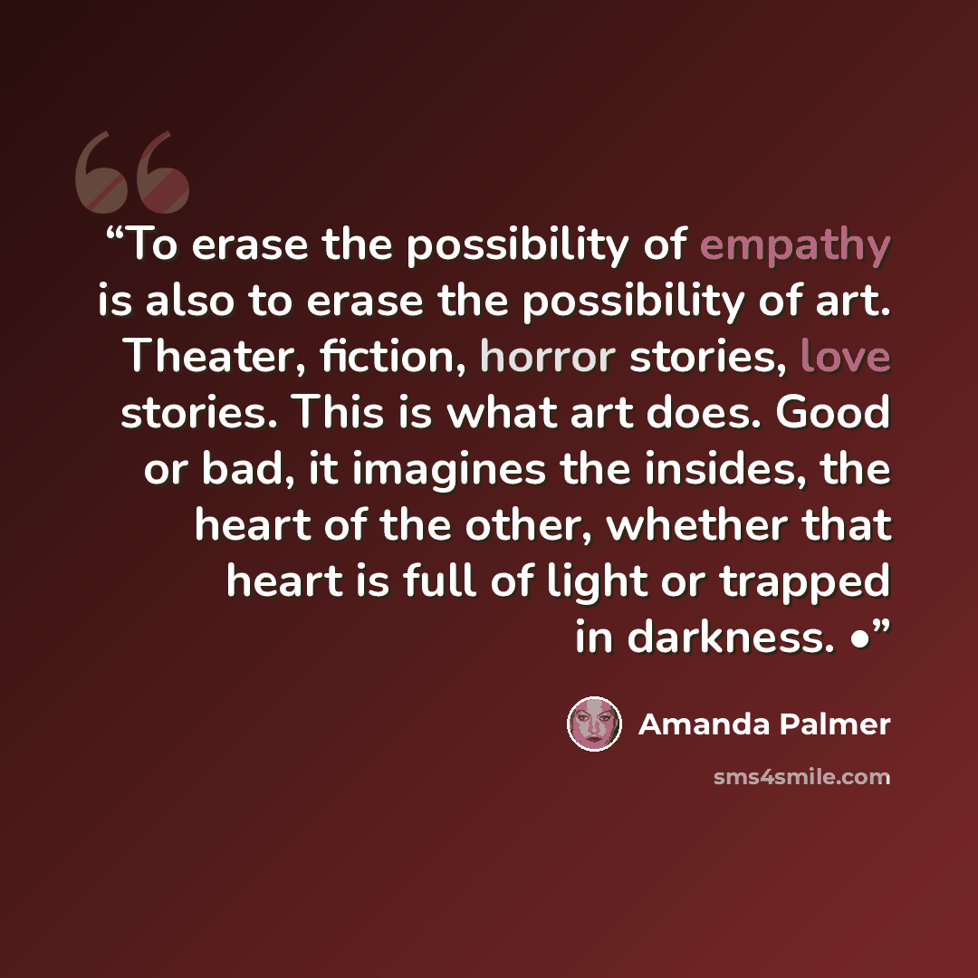 “To erase the possibility of empathy is also to erase the possibility of art. Theater, fiction, horror stories, love stories. This is what art does. Good or bad, it imagines the insides, the heart of the other, whether that heart is full of light or trapped in darkness. •” quote by Amanda Palmer
