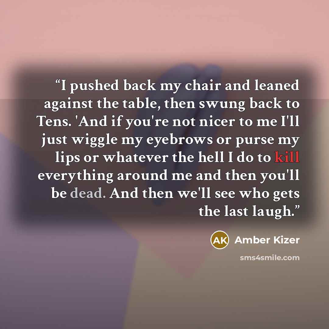 “I pushed back my chair and leaned against the table, then swung back to Tens. 'And if you're not nicer to me I'll just wiggle my eyebrows or purse my lips or whatever the hell I do to kill everything around me and then you'll be dead. And then we'll see who gets the last laugh.” quote by Amber Kizer